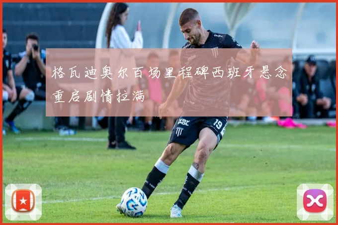 格瓦迪奥尔百场里程碑西班牙悬念重启剧情拉满