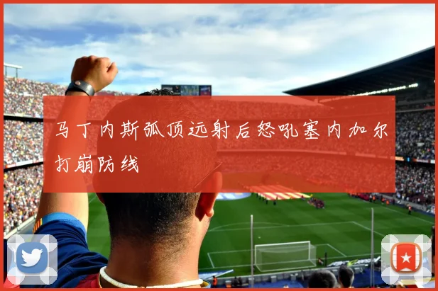 马丁内斯弧顶远射后怒吼塞内加尔打崩防线