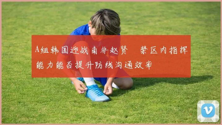 A组韩国迎战南非赵贤祐禁区内指挥能力能否提升防线沟通效率