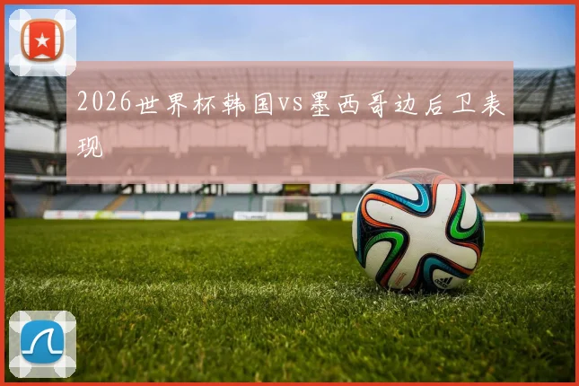 2026世界杯韩国vs墨西哥边后卫表现