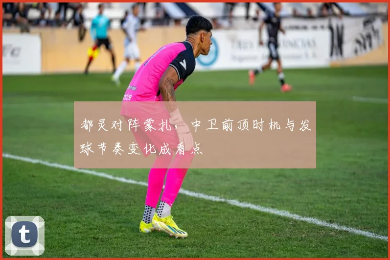 都灵对阵蒙扎，中卫前顶时机与发球节奏变化成看点