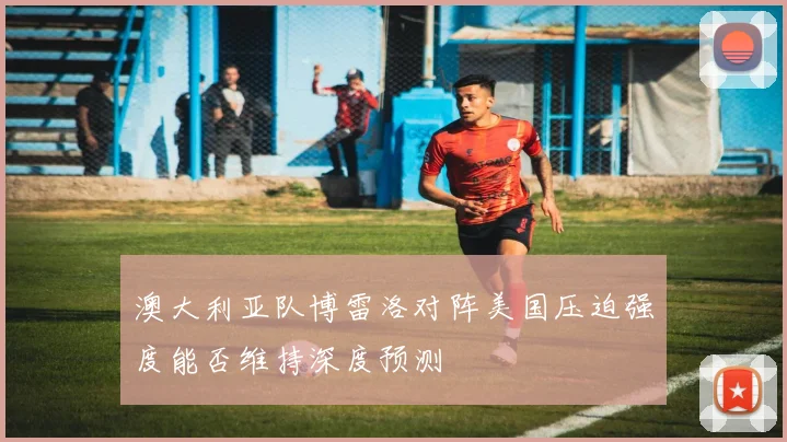 澳大利亚队博雷洛对阵美国压迫强度能否维持深度预测