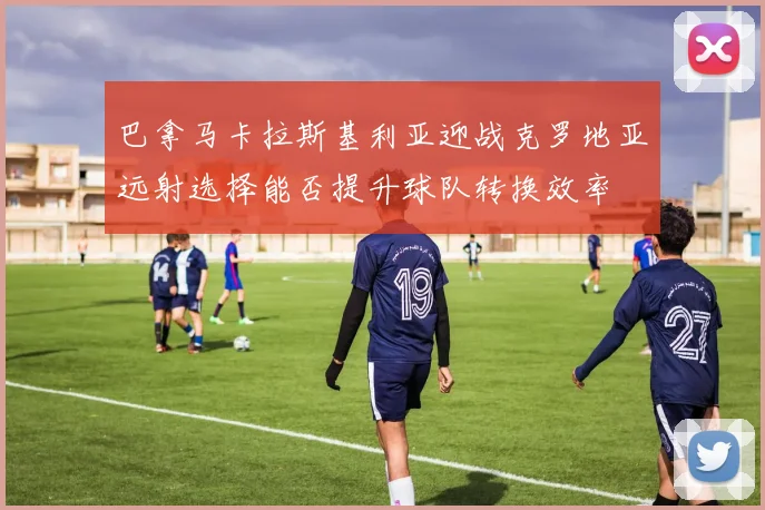 巴拿马卡拉斯基利亚迎战克罗地亚远射选择能否提升球队转换效率