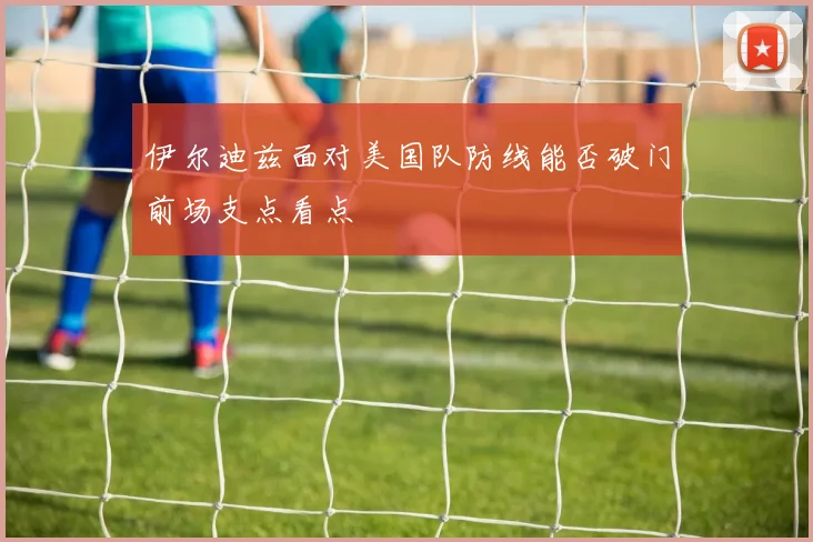 伊尔迪兹面对美国队防线能否破门前场支点看点