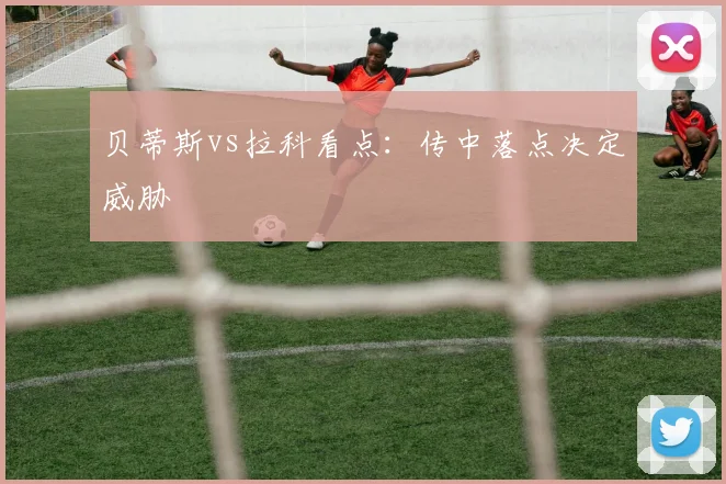 贝蒂斯vs拉科看点：传中落点决定威胁