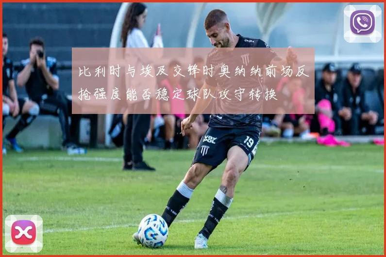 比利时与埃及交锋时奥纳纳前场反抢强度能否稳定球队攻守转换