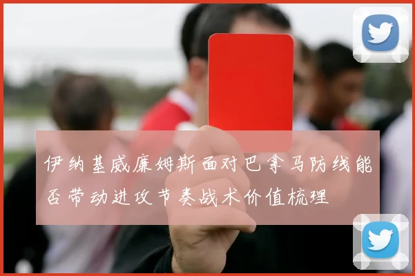 伊纳基威廉姆斯面对巴拿马防线能否带动进攻节奏战术价值梳理