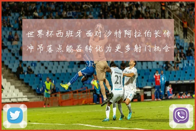 世界杯西班牙面对沙特阿拉伯长传冲吊落点能否转化为更多射门机会