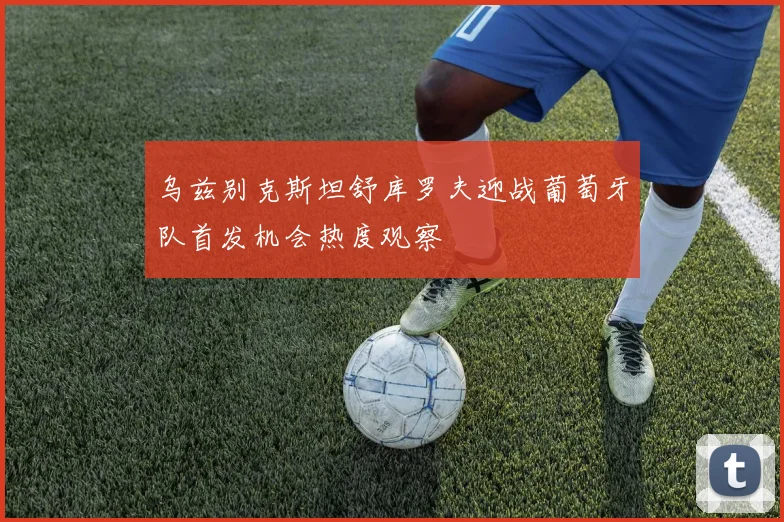 乌兹别克斯坦舒库罗夫迎战葡萄牙队首发机会热度观察