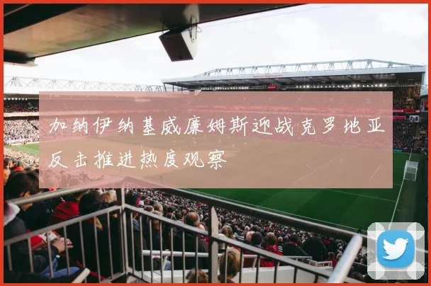 加纳伊纳基威廉姆斯迎战克罗地亚反击推进热度观察
