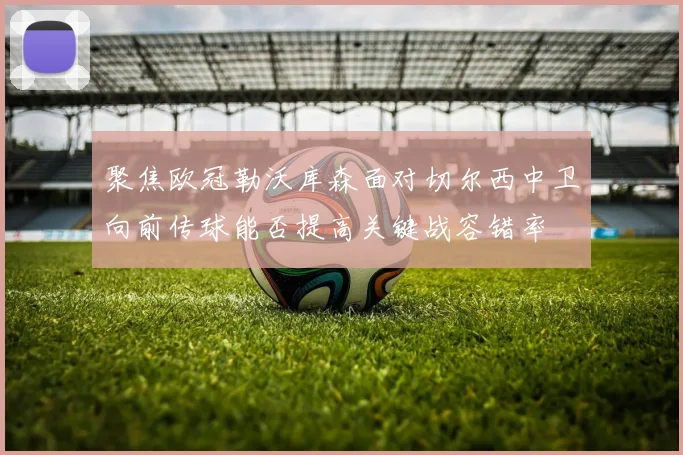 聚焦欧冠勒沃库森面对切尔西中卫向前传球能否提高关键战容错率