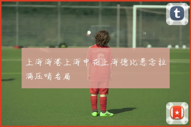 上海海港上海申花上海德比悬念拉满压哨名局