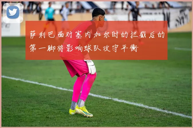萨利巴面对塞内加尔时的拦截后的第一脚将影响球队攻守平衡