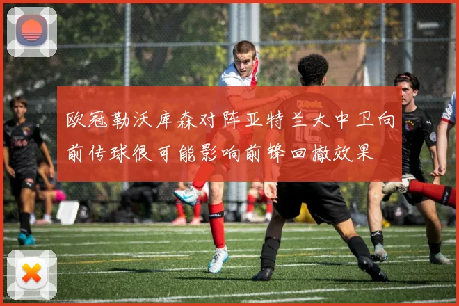 欧冠勒沃库森对阵亚特兰大中卫向前传球很可能影响前锋回撤效果